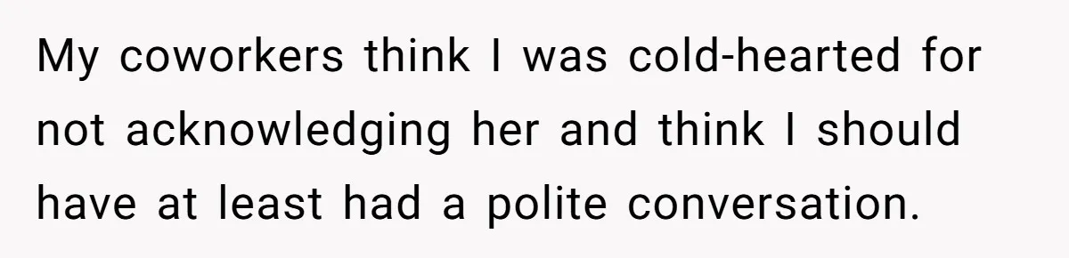 My coworkers think I was cold-hearted for not acknowledging her and think I should have at least had a polite conversation.