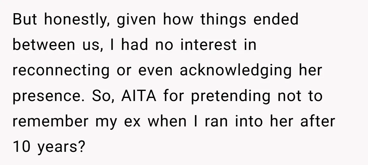 But honestly, given how things ended between us, I had no interest in reconnecting or even acknowledging her presence. So, AITA for pretending not to remember my ex when I...