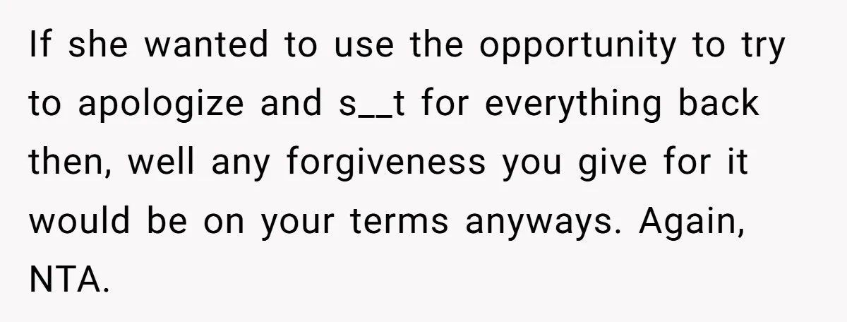 If she wanted to use the opportunity to try to apologize and s__t for everything back then, well any forgiveness you give for it would be on your terms anyways....