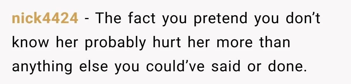 nick4424 − The fact you pretend you don’t know her probably hurt her more than anything else you could’ve said or done.