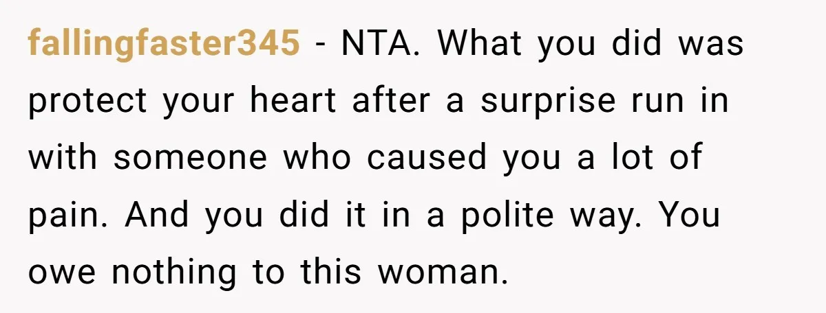 fallingfaster345 − NTA. What you did was protect your heart after a surprise run in with someone who caused you a lot of pain. And you did it in a...
