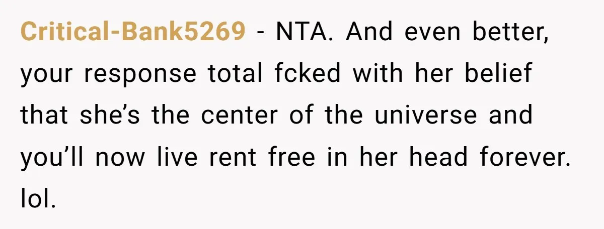 Critical-Bank5269 − NTA. And even better, your response total fcked with her belief that she’s the center of the universe and you’ll now live rent free in her head forever....