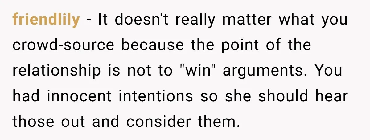 friendlily − It doesn't really matter what you crowd-source because the point of the relationship is not to "win" arguments. You had innocent intentions so she should hear those out...