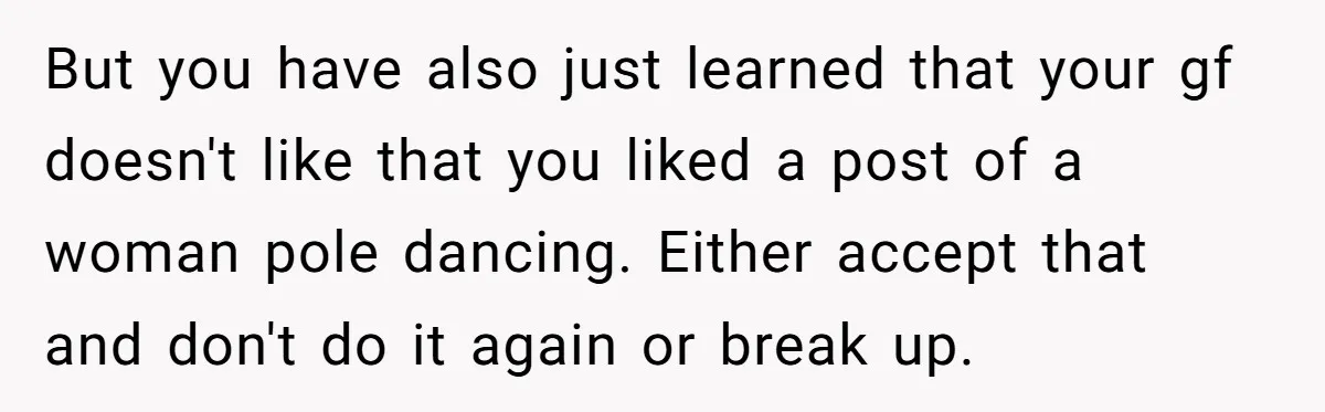 But you have also just learned that your gf doesn't like that you liked a post of a woman pole dancing. Either accept that and don't do it again or...