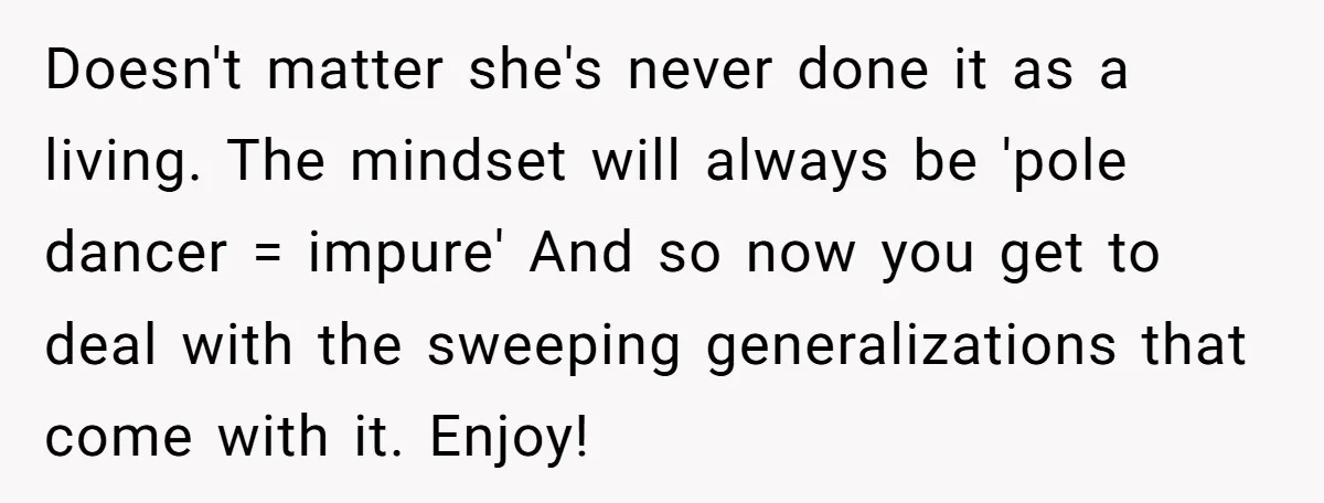 Doesn't matter she's never done it as a living. The mindset will always be 'pole dancer = impure' And so now you get to deal with the sweeping generalizations that...