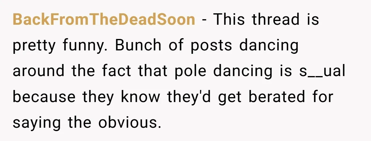 BackFromTheDeadSoon − This thread is pretty funny. Bunch of posts dancing around the fact that pole dancing is s__ual because they know they'd get berated for saying the obvious.