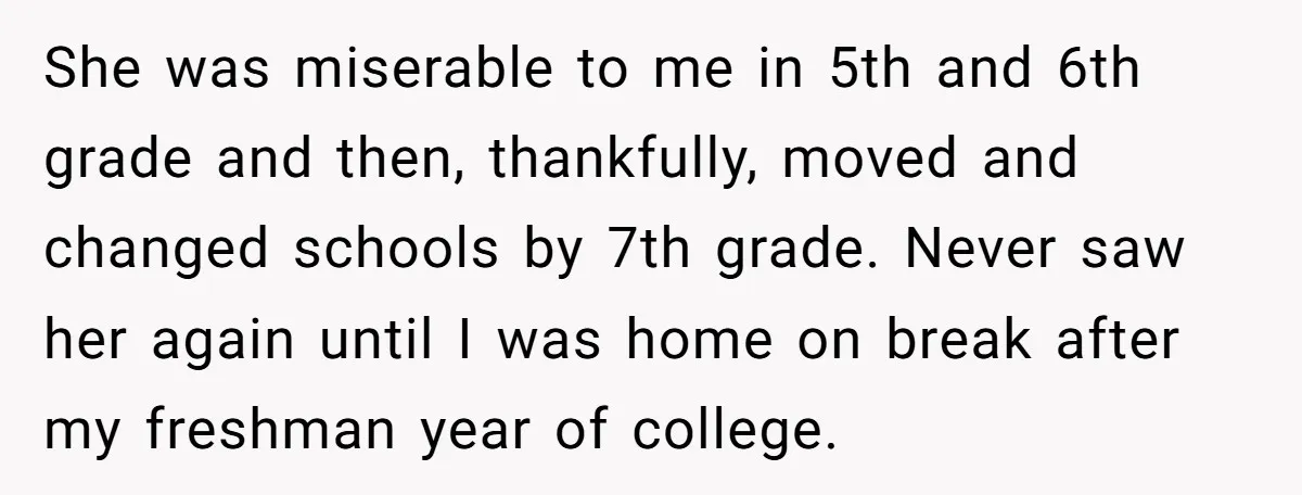 She was miserable to me in 5th and 6th grade and then, thankfully, moved and changed schools by 7th grade. Never saw her again until I was home on break...