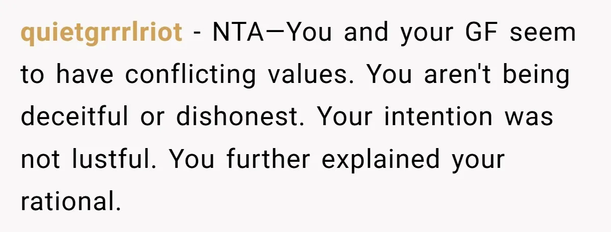 quietgrrrlriot − NTA—You and your GF seem to have conflicting values. You aren't being deceitful or dishonest. Your intention was not lustful. You further explained your rational.