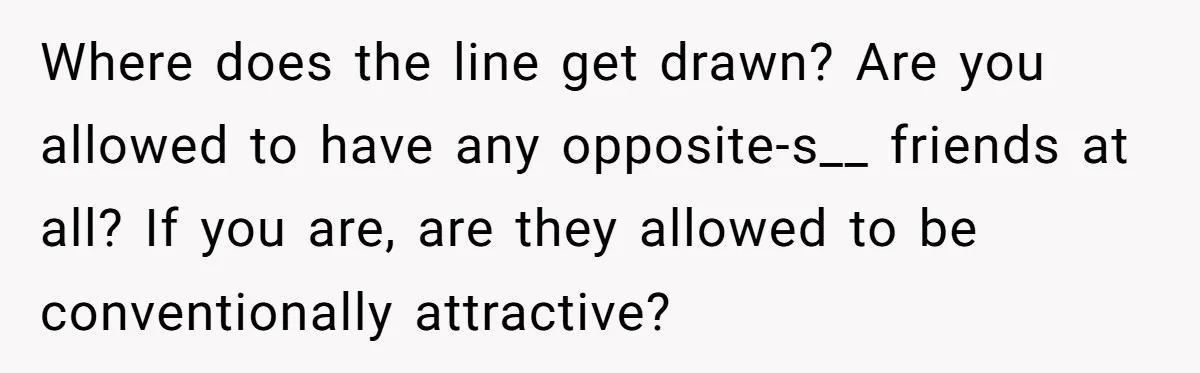 Where does the line get drawn? Are you allowed to have any opposite-s__ friends at all? If you are, are they allowed to be conventionally attractive?