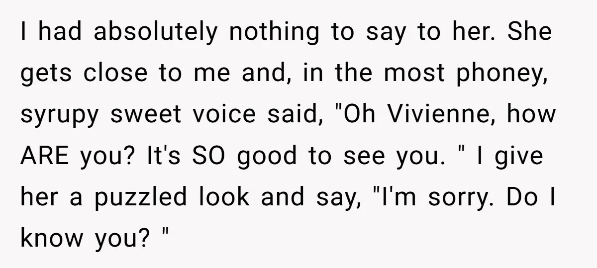 I had absolutely nothing to say to her. She gets close to me and, in the most phoney, syrupy sweet voice said, "Oh Vivienne, how ARE you? It's SO good...