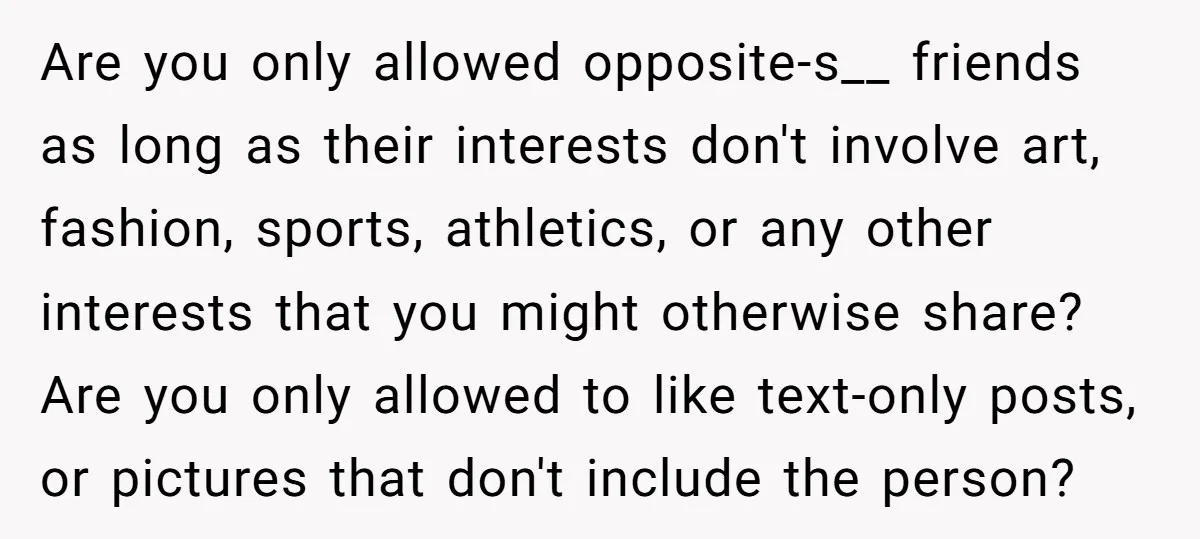 Are you only allowed opposite-s__ friends as long as their interests don't involve art, fashion, sports, athletics, or any other interests that you might otherwise share? Are you only allowed...