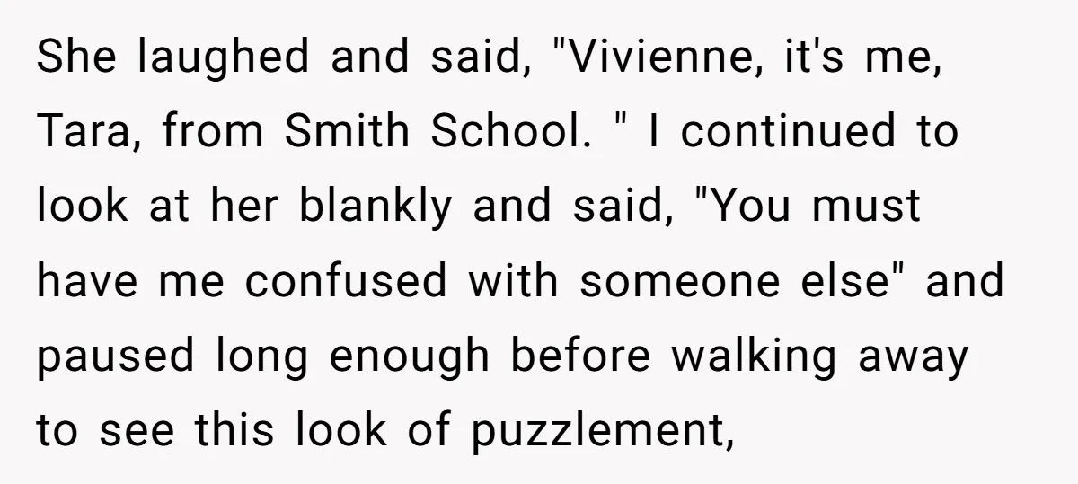 She laughed and said, "Vivienne, it's me, Tara, from Smith School. " I continued to look at her blankly and said, "You must have me confused with someone else" and...