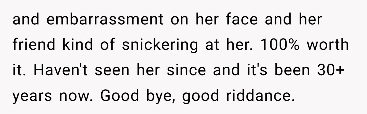 and embarrassment on her face and her friend kind of snickering at her. 100% worth it. Haven't seen her since and it's been 30+ years now. Good bye, good riddance.