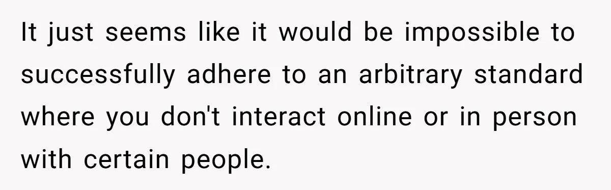 It just seems like it would be impossible to successfully adhere to an arbitrary standard where you don't interact online or in person with certain people.