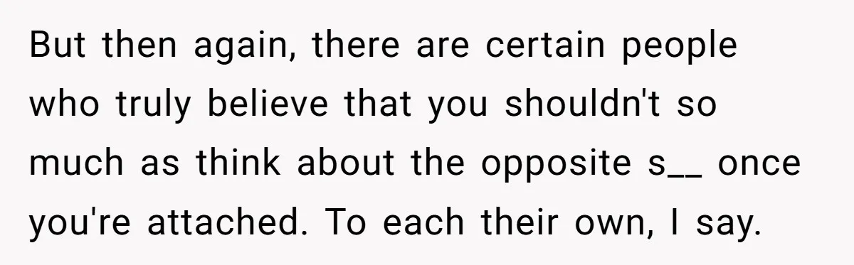 But then again, there are certain people who truly believe that you shouldn't so much as think about the opposite s__ once you're attached. To each their own, I say.