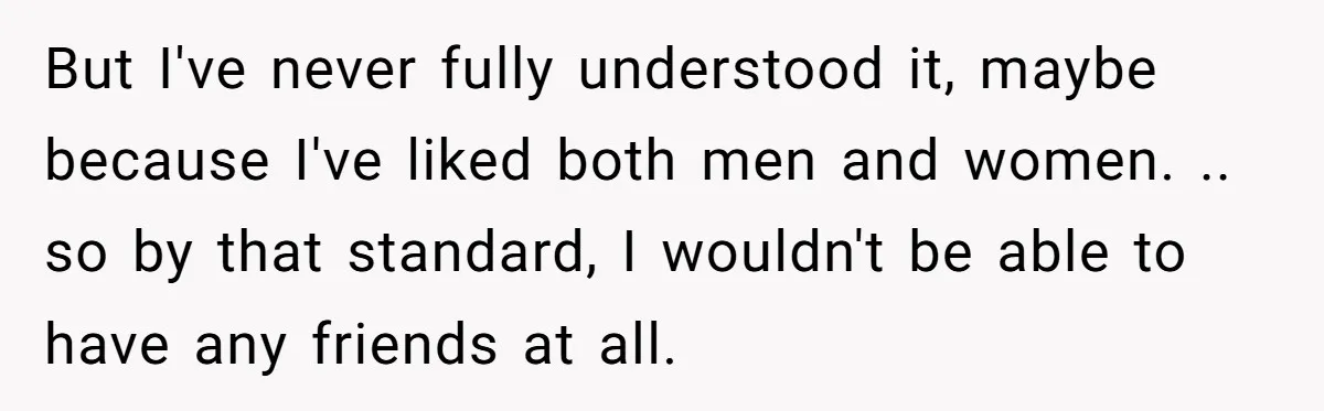 But I've never fully understood it, maybe because I've liked both men and women. .. so by that standard, I wouldn't be able to have any friends at all.