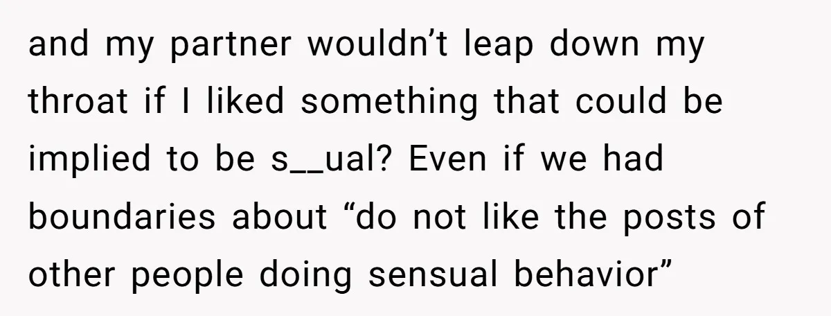 and my partner wouldn’t leap down my throat if I liked something that could be implied to be s__ual? Even if we had boundaries about “do not like the posts...