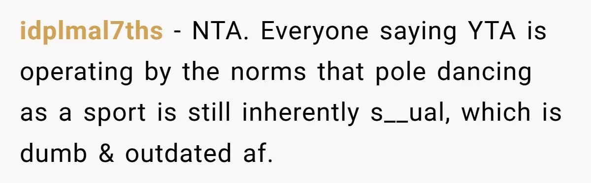 idplmal7ths − NTA. Everyone saying YTA is operating by the norms that pole dancing as a sport is still inherently s__ual, which is dumb & outdated af.