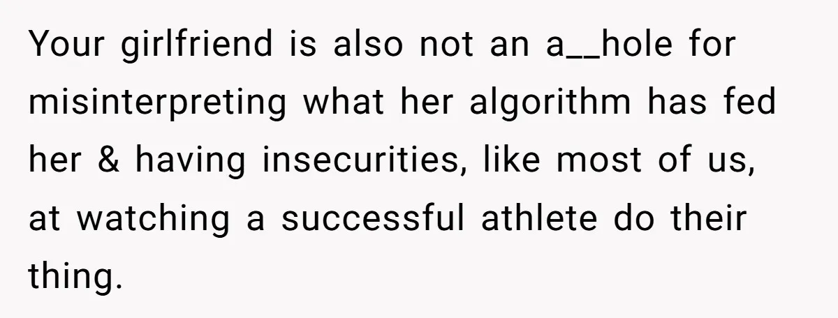 Your girlfriend is also not an a__hole for misinterpreting what her algorithm has fed her & having insecurities, like most of us, at watching a successful athlete do their thing.