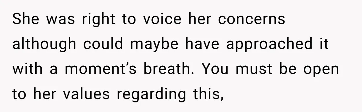 She was right to voice her concerns although could maybe have approached it with a moment’s breath. You must be open to her values regarding this,