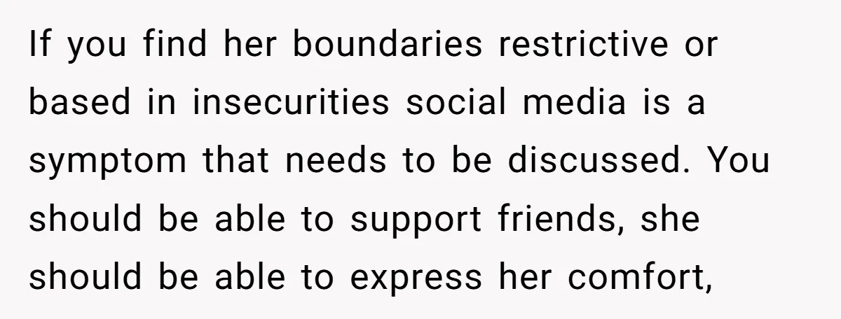 If you find her boundaries restrictive or based in insecurities social media is a symptom that needs to be discussed. You should be able to support friends, she should be...