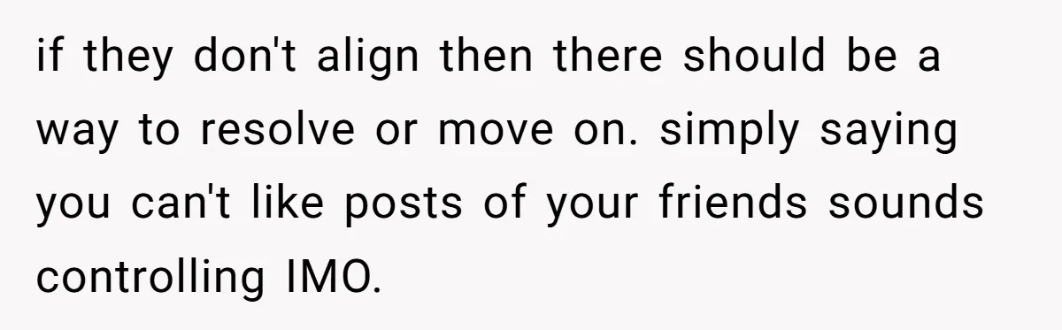 if they don't align then there should be a way to resolve or move on. simply saying you can't like posts of your friends sounds controlling IMO.