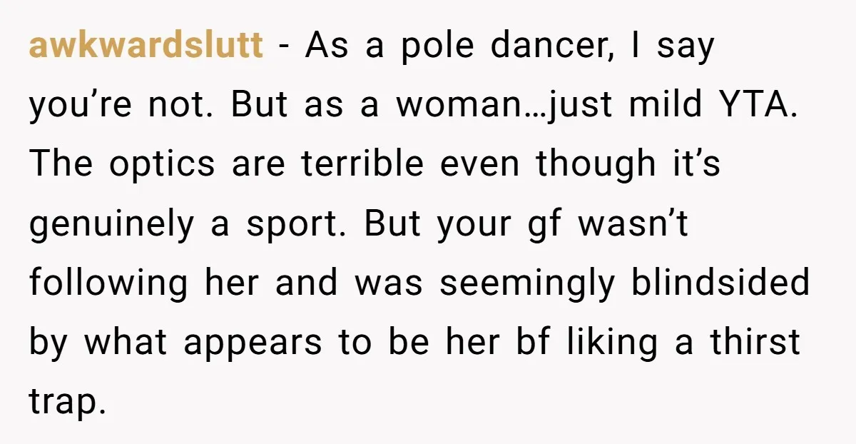 awkwardslutt − As a pole dancer, I say you’re not. But as a woman…just mild YTA. The optics are terrible even though it’s genuinely a sport. But your gf wasn’t...