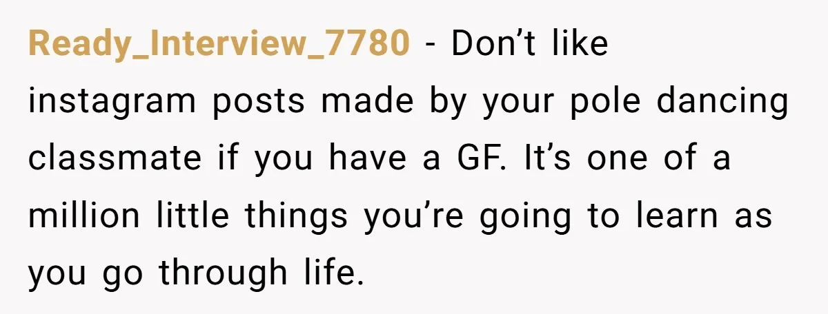Ready_Interview_7780 − Don’t like instagram posts made by your pole dancing classmate if you have a GF. It’s one of a million little things you’re going to learn as you...