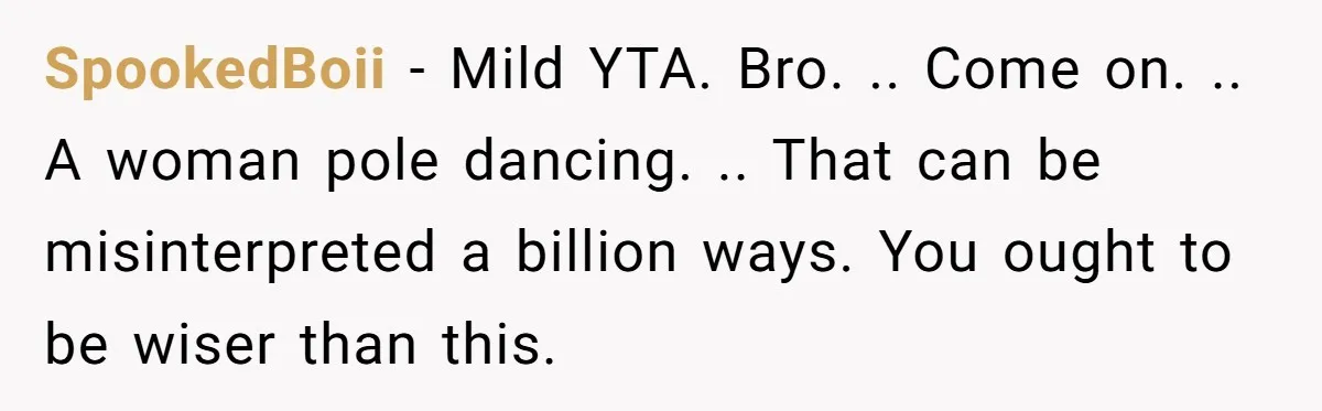SpookedBoii − Mild YTA. Bro. .. Come on. .. A woman pole dancing. .. That can be misinterpreted a billion ways. You ought to be wiser than this.