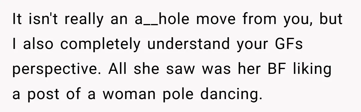 It isn't really an a__hole move from you, but I also completely understand your GFs perspective. All she saw was her BF liking a post of a woman pole dancing.