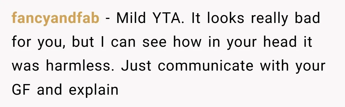 fancyandfab − Mild YTA. It looks really bad for you, but I can see how in your head it was harmless. Just communicate with your GF and explain