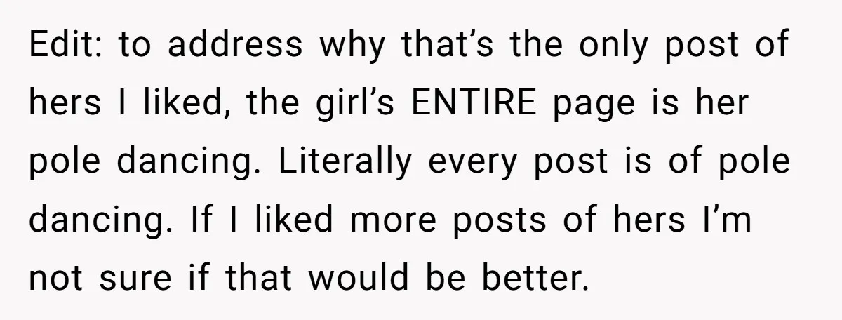 Edit: to address why that’s the only post of hers I liked, the girl’s ENTIRE page is her pole dancing. Literally every post is of pole dancing. If I liked...