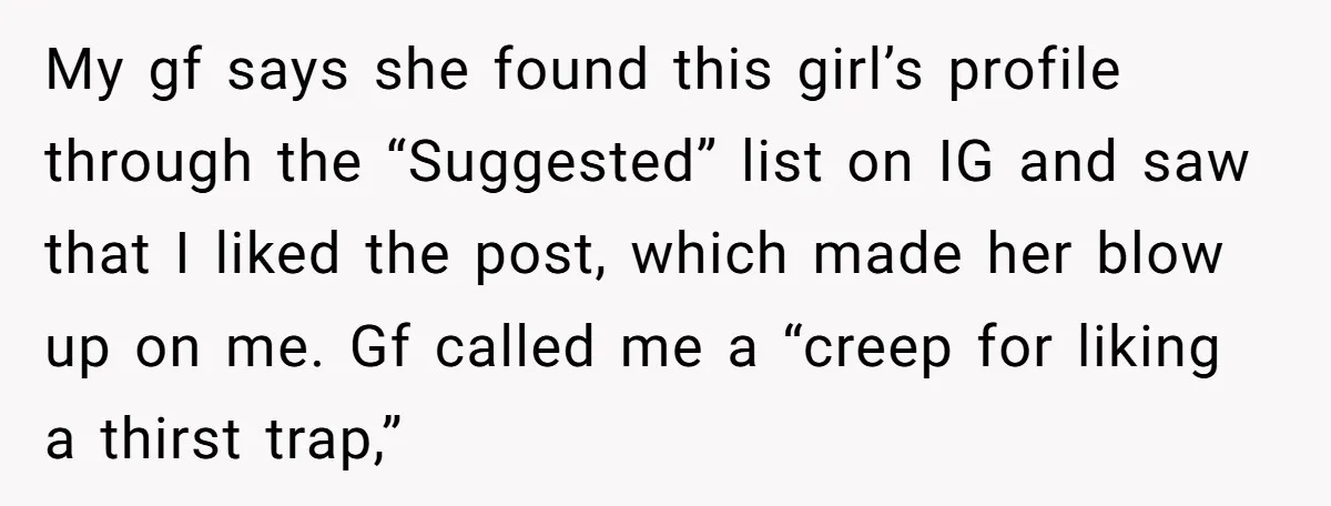 My gf says she found this girl’s profile through the “Suggested” list on IG and saw that I liked the post, which made her blow up on me. Gf called...