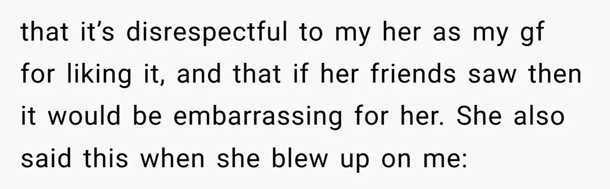 that it’s disrespectful to my her as my gf for liking it, and that if her friends saw then it would be embarrassing for her. She also said this when...