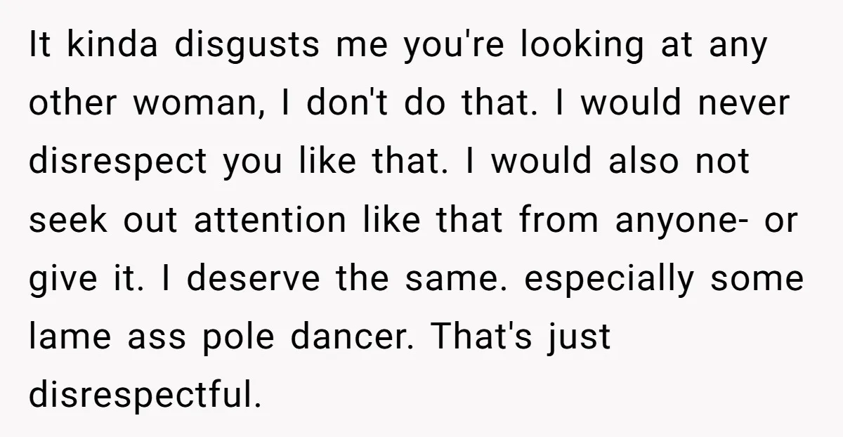 It kinda disgusts me you're looking at any other woman, I don't do that. I would never disrespect you like that. I would also not seek out attention like that...
