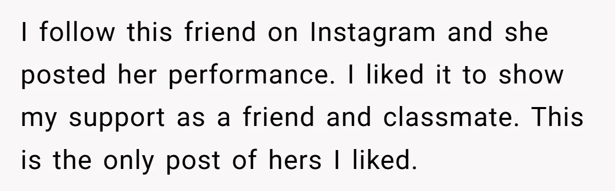 I follow this friend on Instagram and she posted her performance. I liked it to show my support as a friend and classmate. This is the only post of hers...