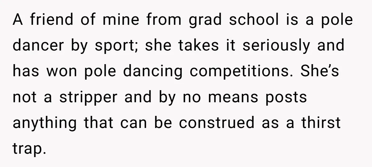 A friend of mine from grad school is a pole dancer by sport; she takes it seriously and has won pole dancing competitions. She’s not a stripper and by no...