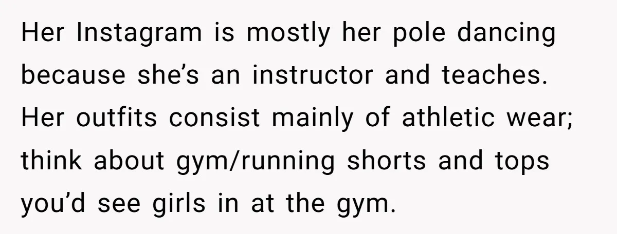 Her Instagram is mostly her pole dancing because she’s an instructor and teaches. Her outfits consist mainly of athletic wear; think about gym/running shorts and tops you’d see girls in...