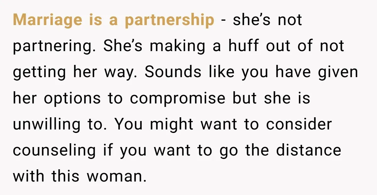 Marriage is a partnership - she’s not partnering. She’s making a huff out of not getting her way. Sounds like you have given her options to compromise but she is...