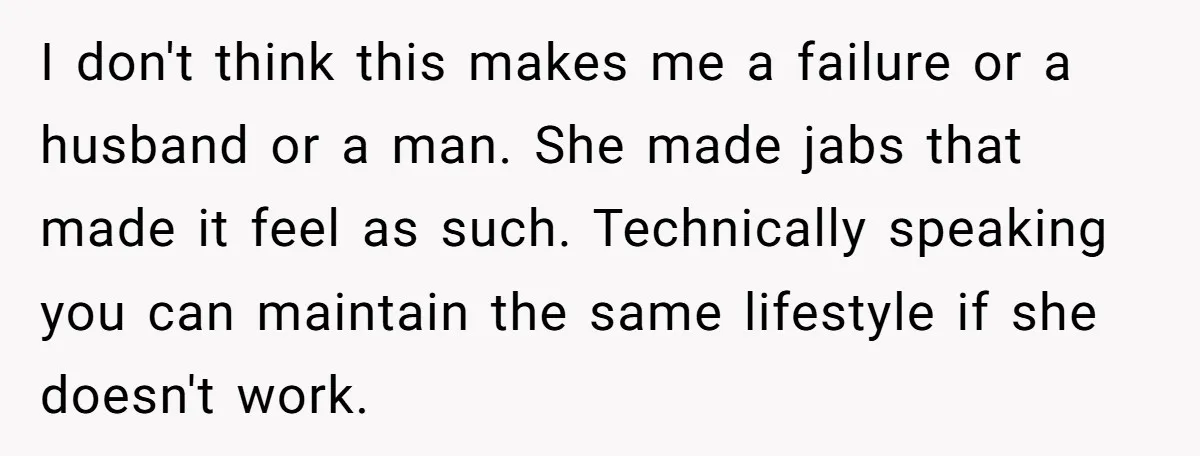 I don't think this makes me a failure or a husband or a man. She made jabs that made it feel as such. Technically speaking you can maintain the same...
