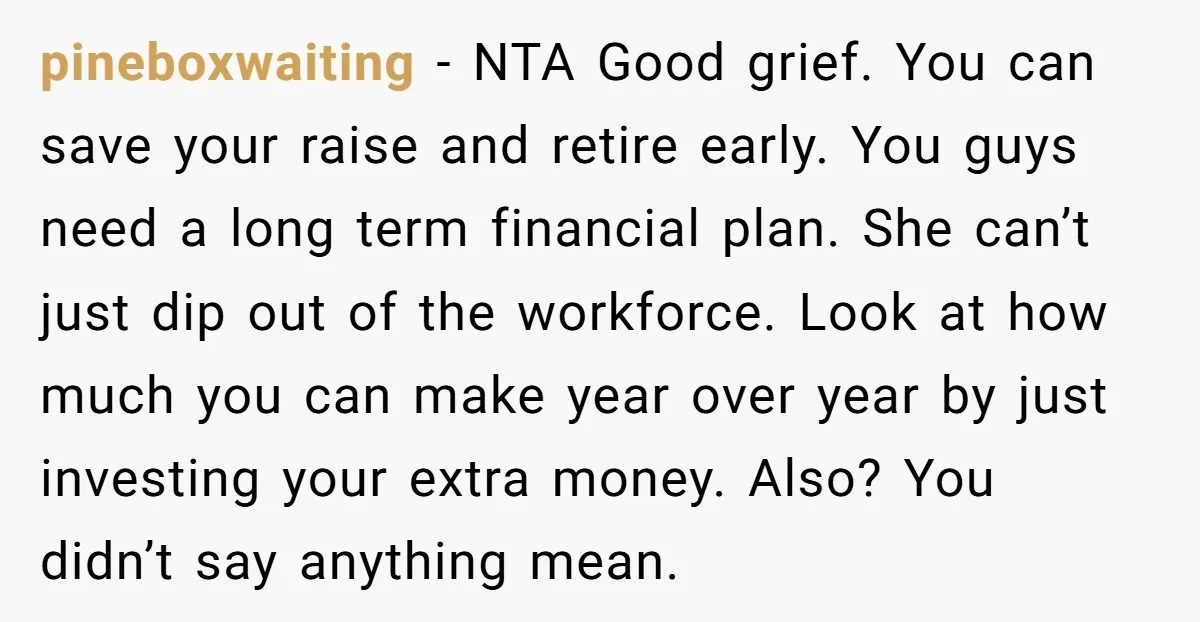 pineboxwaiting − NTA Good grief. You can save your raise and retire early. You guys need a long term financial plan. She can’t just dip out of the workforce. Look...