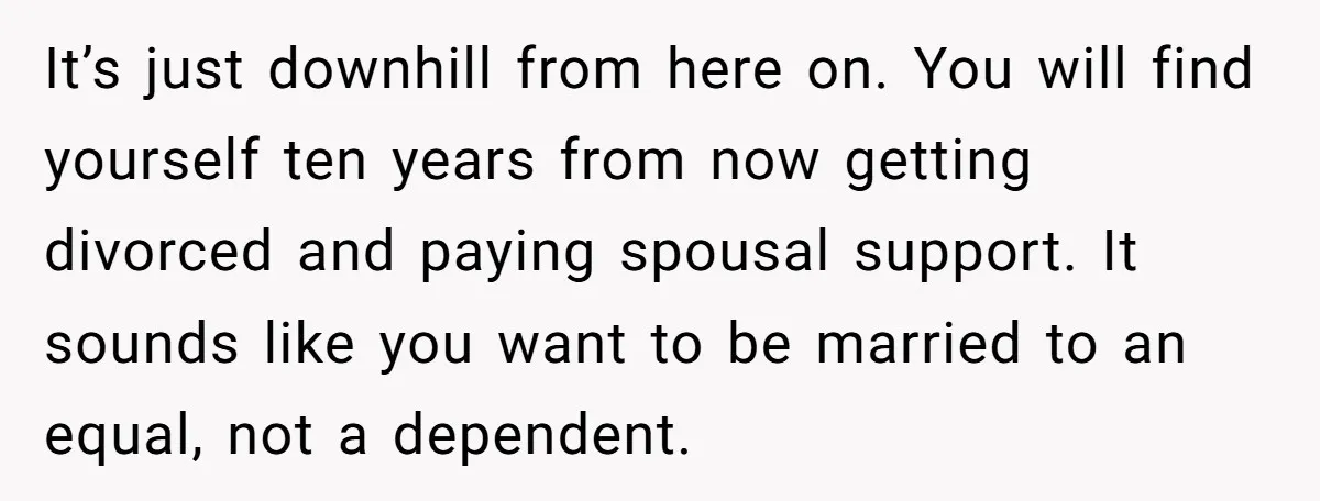 It’s just downhill from here on. You will find yourself ten years from now getting divorced and paying spousal support. It sounds like you want to be married to an...