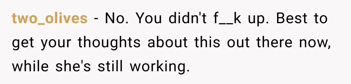 two_olives − No. You didn't f__k up. Best to get your thoughts about this out there now, while she's still working.