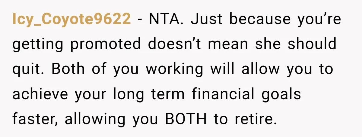 Icy_Coyote9622 − NTA. Just because you’re getting promoted doesn’t mean she should quit. Both of you working will allow you to achieve your long term financial goals faster, allowing you...