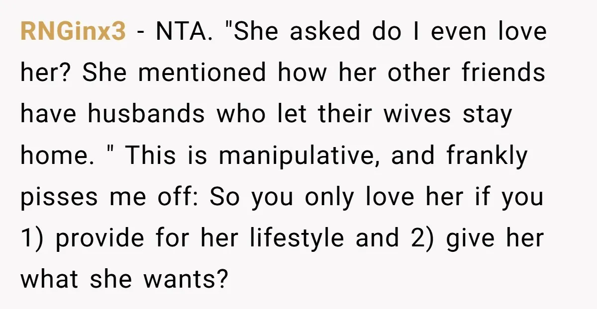 RNGinx3 − NTA. "She asked do I even love her? She mentioned how her other friends have husbands who let their wives stay home. " This is manipulative, and frankly...