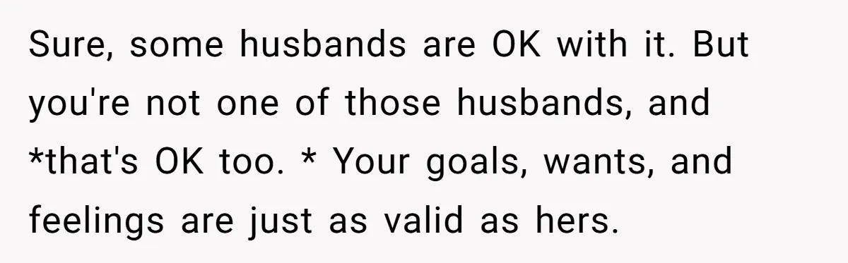 Sure, some husbands are OK with it. But you're not one of those husbands, and *that's OK too. * Your goals, wants, and feelings are just as valid as hers.