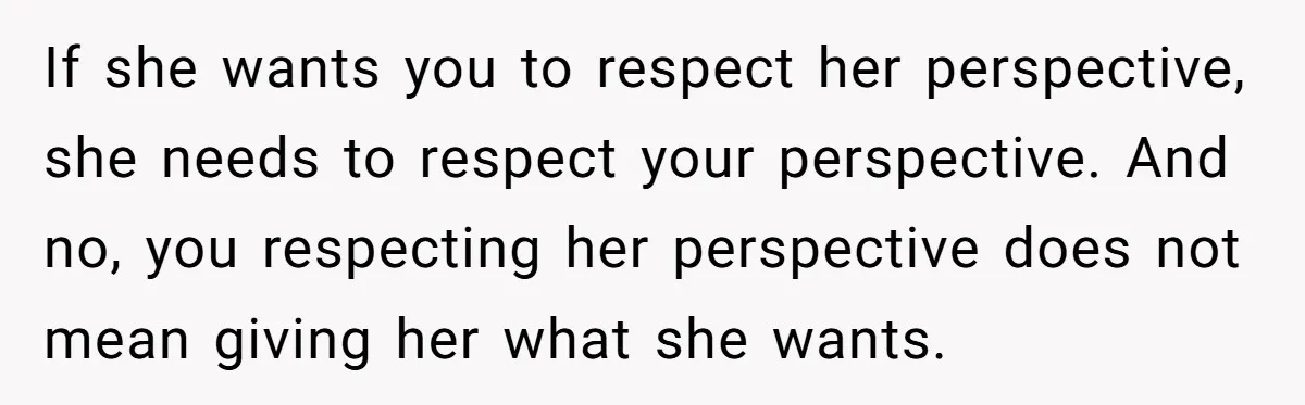 If she wants you to respect her perspective, she needs to respect your perspective. And no, you respecting her perspective does not mean giving her what she wants.
