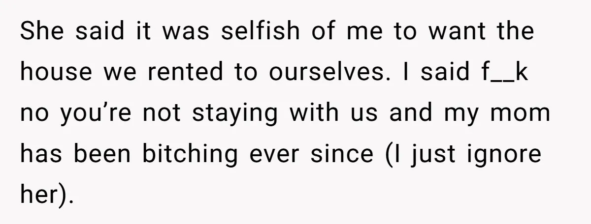 She said it was selfish of me to want the house we rented to ourselves. I said f__k no you’re not staying with us and my mom has been bitching...