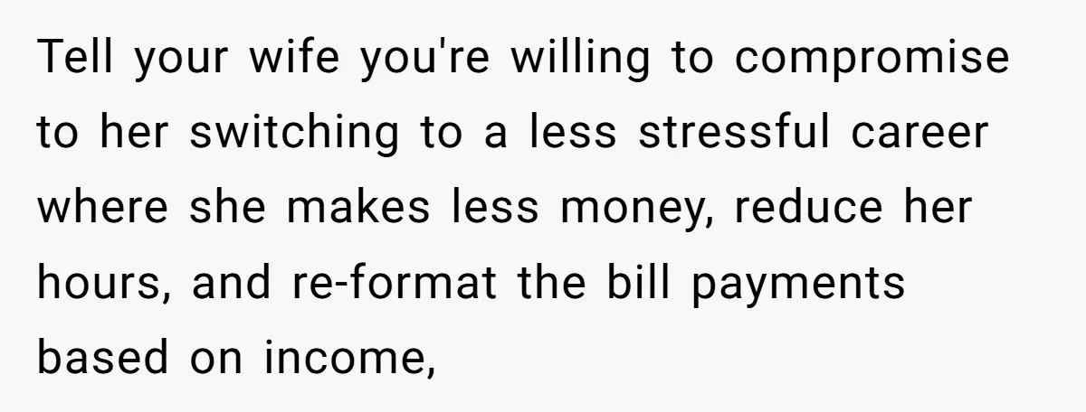 Tell your wife you're willing to compromise to her switching to a less stressful career where she makes less money, reduce her hours, and re-format the bill payments based on...