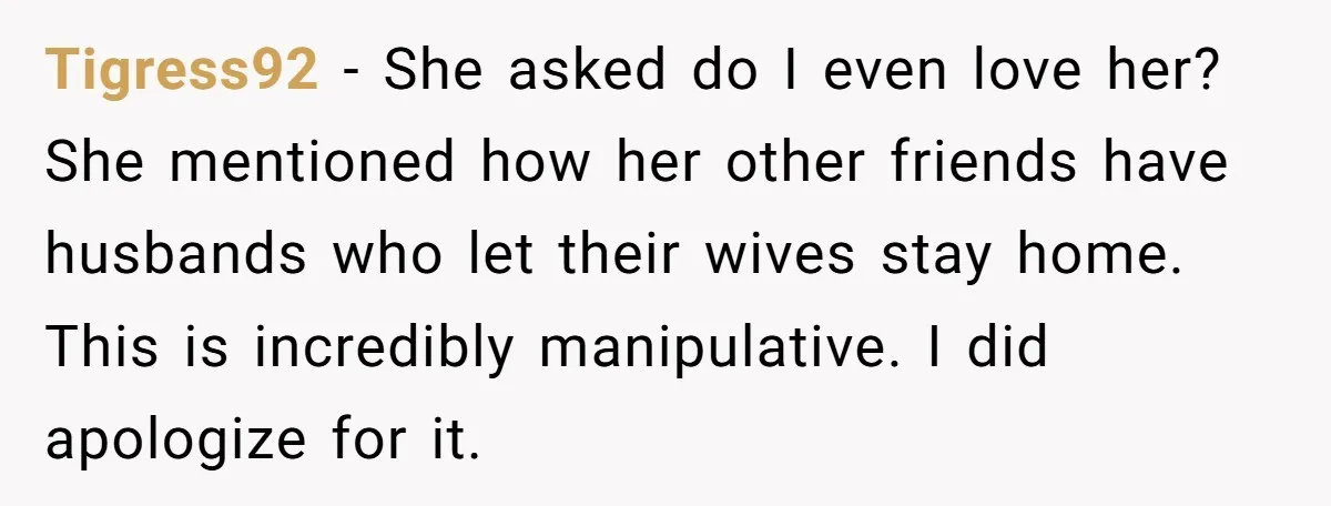 Tigress92 − She asked do I even love her? She mentioned how her other friends have husbands who let their wives stay home. This is incredibly manipulative. I did apologize...